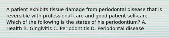 A patient exhibits tissue damage from periodontal disease that is reversible with professional care and good patient self-care. Which of the following is the states of his periodontium? A. Health B. Gingivitis C. Periodontitis D. Periodontal disease