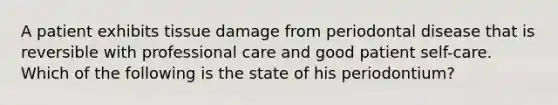 A patient exhibits tissue damage from periodontal disease that is reversible with professional care and good patient self-care. Which of the following is the state of his periodontium?