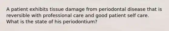 A patient exhibits tissue damage from periodontal disease that is reversible with professional care and good patient self care. What is the state of his periodontium?