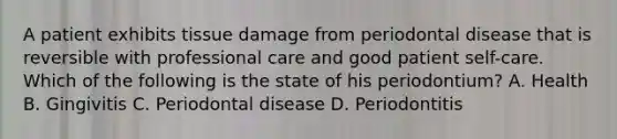 A patient exhibits tissue damage from periodontal disease that is reversible with professional care and good patient self-care. Which of the following is the state of his periodontium? A. Health B. Gingivitis C. Periodontal disease D. Periodontitis