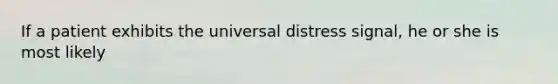 If a patient exhibits the universal distress signal, he or she is most likely