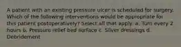 A patient with an existing pressure ulcer is scheduled for surgery. Which of the following interventions would be appropriate for this patient postoperatively? Select all that apply: a. Turn every 2 hours b. Pressure relief bed surface c. Silver dressings d. Debridement