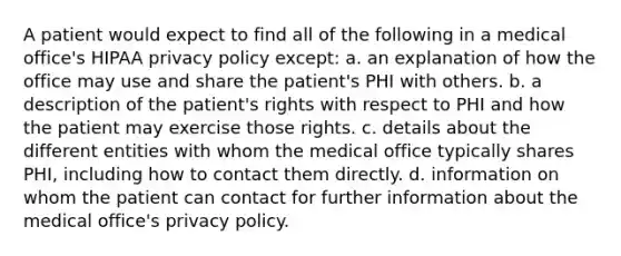 A patient would expect to find all of the following in a medical office's HIPAA privacy policy except: a. an explanation of how the office may use and share the patient's PHI with others. b. a description of the patient's rights with respect to PHI and how the patient may exercise those rights. c. details about the different entities with whom the medical office typically shares PHI, including how to contact them directly. d. information on whom the patient can contact for further information about the medical office's privacy policy.