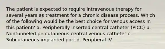 The patient is expected to require intravenous therapy for several years as treatment for a chronic disease process. Which of the following would be the best choice for venous access in this patient? a. Peripherally inserted central catheter (PICC) b. Nontunneled percutaneous central venous catheter c. Subcutaneous implanted port d. Peripheral IV