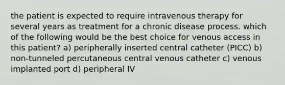 the patient is expected to require intravenous therapy for several years as treatment for a chronic disease process. which of the following would be the best choice for venous access in this patient? a) peripherally inserted central catheter (PICC) b) non-tunneled percutaneous central venous catheter c) venous implanted port d) peripheral IV