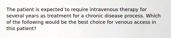 The patient is expected to require intravenous therapy for several years as treatment for a chronic disease process. Which of the following would be the best choice for venous access in this patient?