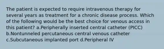 The patient is expected to require intravenous therapy for several years as treatment for a chronic disease process. Which of the following would be the best choice for venous access in this patient? a.Peripherally inserted central catheter (PICC) b.Nontunneled percutaneous central venous catheter c.Subcutaneous implanted port d.Peripheral IV