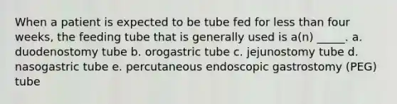 When a patient is expected to be tube fed for less than four weeks, the feeding tube that is generally used is a(n) _____. a. duodenostomy tube b. orogastric tube c. jejunostomy tube d. nasogastric tube e. percutaneous endoscopic gastrostomy (PEG) tube