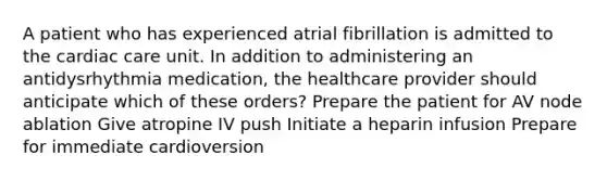 A patient who has experienced atrial fibrillation is admitted to the cardiac care unit. In addition to administering an antidysrhythmia medication, the healthcare provider should anticipate which of these orders? Prepare the patient for AV node ablation Give atropine IV push Initiate a heparin infusion Prepare for immediate cardioversion