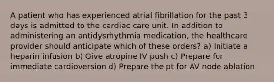 A patient who has experienced atrial fibrillation for the past 3 days is admitted to the cardiac care unit. In addition to administering an antidysrhythmia medication, the healthcare provider should anticipate which of these orders? a) Initiate a heparin infusion b) Give atropine IV push c) Prepare for immediate cardioversion d) Prepare the pt for AV node ablation