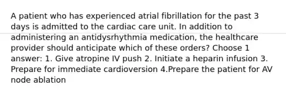 A patient who has experienced atrial fibrillation for the past 3 days is admitted to the cardiac care unit. In addition to administering an antidysrhythmia medication, the healthcare provider should anticipate which of these orders? Choose 1 answer: 1. Give atropine IV push 2. Initiate a heparin infusion 3. Prepare for immediate cardioversion 4.Prepare the patient for AV node ablation