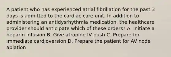 A patient who has experienced atrial fibrillation for the past 3 days is admitted to the cardiac care unit. In addition to administering an antidysrhythmia medication, the healthcare provider should anticipate which of these orders? A. Initiate a heparin infusion B. Give atropine IV push C. Prepare for immediate cardioversion D. Prepare the patient for AV node ablation