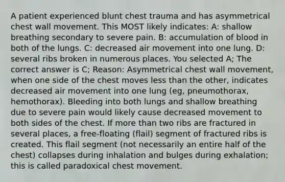 A patient experienced blunt chest trauma and has asymmetrical chest wall movement. This MOST likely indicates: A: shallow breathing secondary to severe pain. B: accumulation of blood in both of the lungs. C: decreased air movement into one lung. D: several ribs broken in numerous places. You selected A; The correct answer is C; Reason: Asymmetrical chest wall movement, when one side of the chest moves less than the other, indicates decreased air movement into one lung (eg, pneumothorax, hemothorax). Bleeding into both lungs and shallow breathing due to severe pain would likely cause decreased movement to both sides of the chest. If more than two ribs are fractured in several places, a free-floating (flail) segment of fractured ribs is created. This flail segment (not necessarily an entire half of the chest) collapses during inhalation and bulges during exhalation; this is called paradoxical chest movement.