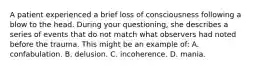 A patient experienced a brief loss of consciousness following a blow to the head. During your​ questioning, she describes a series of events that do not match what observers had noted before the trauma. This might be an example​ of: A. confabulation. B. delusion. C. incoherence. D. mania.