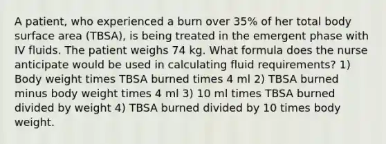 A patient, who experienced a burn over 35% of her total body surface area (TBSA), is being treated in the emergent phase with IV fluids. The patient weighs 74 kg. What formula does the nurse anticipate would be used in calculating fluid requirements? 1) Body weight times TBSA burned times 4 ml 2) TBSA burned minus body weight times 4 ml 3) 10 ml times TBSA burned divided by weight 4) TBSA burned divided by 10 times body weight.