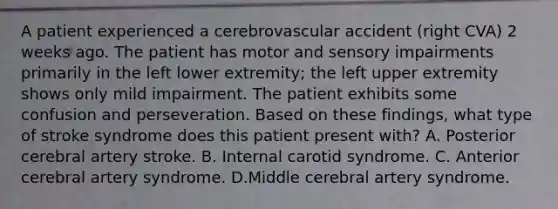 A patient experienced a cerebrovascular accident (right CVA) 2 weeks ago. The patient has motor and sensory impairments primarily in the left lower extremity; the left upper extremity shows only mild impairment. The patient exhibits some confusion and perseveration. Based on these findings, what type of stroke syndrome does this patient present with? A. Posterior cerebral artery stroke. B. Internal carotid syndrome. C. Anterior cerebral artery syndrome. D.Middle cerebral artery syndrome.