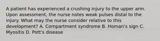 A patient has experienced a crushing injury to the upper arm. Upon assessment, the nurse notes weak pulses distal to the injury. What may the nurse consider relative to this development? A. Compartment syndrome B. Homan's sign C. Myositis D. Pott's disease