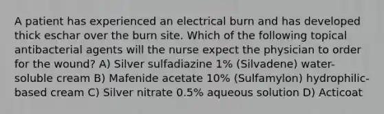 A patient has experienced an electrical burn and has developed thick eschar over the burn site. Which of the following topical antibacterial agents will the nurse expect the physician to order for the wound? A) Silver sulfadiazine 1% (Silvadene) water-soluble cream B) Mafenide acetate 10% (Sulfamylon) hydrophilic-based cream C) Silver nitrate 0.5% aqueous solution D) Acticoat