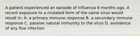 A patient experienced an episode of influenza 6 months ago. A recent exposure to a mutated form of the same virus would result in: A. a primary immune response B. a secondary immune response C. passive natural immunity to the virus D. avoidance of any flue infection