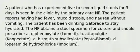 A patient who has experienced five to seven liquid stools for 3 days is seen in the clinic by the primary care NP. The patient reports having had fever, mucoid stools, and nausea without vomiting. The patient has been drinking Gatorade to stay hydrated. The NP obtains a stool specimen for culture and should prescribe: a. diphenoxylate (Lomotil). b. attapulgite (Kaopectate). c. bismuth subsalicylate (Pepto-Bismol). d. loperamide hydrochloride (Imodium).