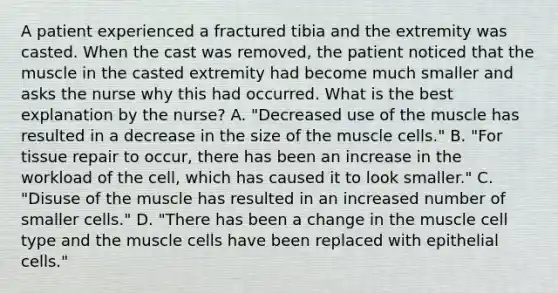 A patient experienced a fractured tibia and the extremity was casted. When the cast was removed, the patient noticed that the muscle in the casted extremity had become much smaller and asks the nurse why this had occurred. What is the best explanation by the nurse? A. "Decreased use of the muscle has resulted in a decrease in the size of the muscle cells." B. "For tissue repair to occur, there has been an increase in the workload of the cell, which has caused it to look smaller." C. "Disuse of the muscle has resulted in an increased number of smaller cells." D. "There has been a change in the muscle cell type and the muscle cells have been replaced with epithelial cells."