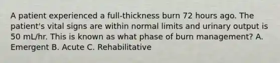 A patient experienced a full-thickness burn 72 hours ago. The patient's vital signs are within normal limits and urinary output is 50 mL/hr. This is known as what phase of burn management? A. Emergent B. Acute C. Rehabilitative