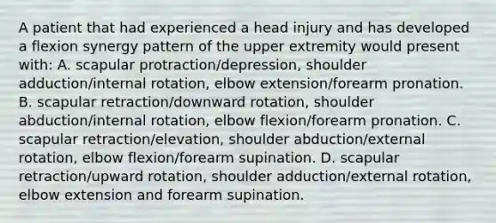 A patient that had experienced a head injury and has developed a flexion synergy pattern of the upper extremity would present with: A. scapular protraction/depression, shoulder adduction/internal rotation, elbow extension/forearm pronation. B. scapular retraction/downward rotation, shoulder abduction/internal rotation, elbow flexion/forearm pronation. C. scapular retraction/elevation, shoulder abduction/external rotation, elbow flexion/forearm supination. D. scapular retraction/upward rotation, shoulder adduction/external rotation, elbow extension and forearm supination.