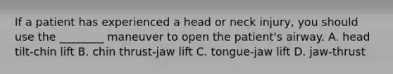 If a patient has experienced a head or neck injury, you should use the ________ maneuver to open the patient's airway. A. head tilt-chin lift B. chin thrust-jaw lift C. tongue-jaw lift D. jaw-thrust