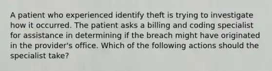 A patient who experienced identify theft is trying to investigate how it occurred. The patient asks a billing and coding specialist for assistance in determining if the breach might have originated in the provider's office. Which of the following actions should the specialist take?