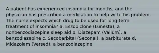 A patient has experienced insomnia for months, and the physician has prescribed a medication to help with this problem. The nurse expects which drug to be used for long-term treatment of insomnia? a. Eszopiclone (Lunesta), a nonbenzodiazepine sleep aid b. Diazepam (Valium), a benzodiazepine c. Secobarbital (Seconal), a barbiturate d. Midazolam (Versed), a benzodiazepine