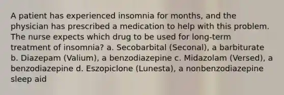 A patient has experienced insomnia for months, and the physician has prescribed a medication to help with this problem. The nurse expects which drug to be used for long-term treatment of insomnia? a. Secobarbital (Seconal), a barbiturate b. Diazepam (Valium), a benzodiazepine c. Midazolam (Versed), a benzodiazepine d. Eszopiclone (Lunesta), a nonbenzodiazepine sleep aid