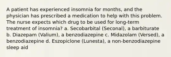 A patient has experienced insomnia for months, and the physician has prescribed a medication to help with this problem. The nurse expects which drug to be used for long-term treatment of insomnia? a. Secobarbital (Seconal), a barbiturate b. Diazepam (Valium), a benzodiazepine c. Midazolam (Versed), a benzodiazepine d. Eszopiclone (Lunesta), a non-benzodiazepine sleep aid