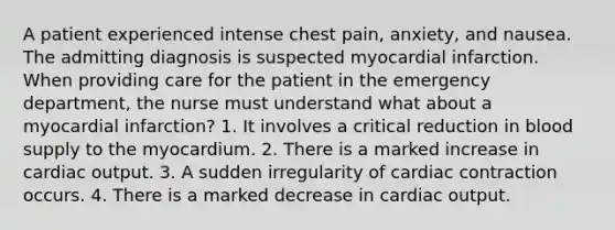 A patient experienced intense chest pain, anxiety, and nausea. The admitting diagnosis is suspected myocardial infarction. When providing care for the patient in the emergency department, the nurse must understand what about a myocardial infarction? 1. It involves a critical reduction in blood supply to the myocardium. 2. There is a marked increase in cardiac output. 3. A sudden irregularity of cardiac contraction occurs. 4. There is a marked decrease in cardiac output.