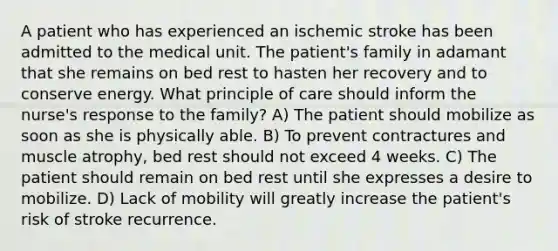 A patient who has experienced an ischemic stroke has been admitted to the medical unit. The patient's family in adamant that she remains on bed rest to hasten her recovery and to conserve energy. What principle of care should inform the nurse's response to the family? A) The patient should mobilize as soon as she is physically able. B) To prevent contractures and muscle atrophy, bed rest should not exceed 4 weeks. C) The patient should remain on bed rest until she expresses a desire to mobilize. D) Lack of mobility will greatly increase the patient's risk of stroke recurrence.