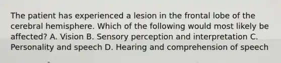 The patient has experienced a lesion in the frontal lobe of the cerebral hemisphere. Which of the following would most likely be affected? A. Vision B. Sensory perception and interpretation C. Personality and speech D. Hearing and comprehension of speech