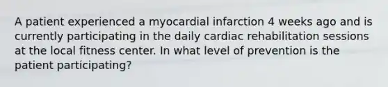 A patient experienced a myocardial infarction 4 weeks ago and is currently participating in the daily cardiac rehabilitation sessions at the local fitness center. In what level of prevention is the patient participating?