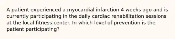 A patient experienced a myocardial infarction 4 weeks ago and is currently participating in the daily cardiac rehabilitation sessions at the local fitness center. In which level of prevention is the patient participating?