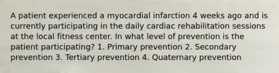 A patient experienced a myocardial infarction 4 weeks ago and is currently participating in the daily cardiac rehabilitation sessions at the local fitness center. In what level of prevention is the patient participating? 1. Primary prevention 2. Secondary prevention 3. Tertiary prevention 4. Quaternary prevention