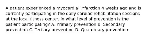 A patient experienced a myocardial infarction 4 weeks ago and is currently participating in the daily cardiac rehabilitation sessions at the local fitness center. In what level of prevention is the patient participating? A. Primary prevention B. Secondary prevention C. Tertiary prevention D. Quaternary prevention