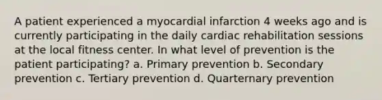 A patient experienced a myocardial infarction 4 weeks ago and is currently participating in the daily cardiac rehabilitation sessions at the local fitness center. In what level of prevention is the patient participating? a. Primary prevention b. Secondary prevention c. Tertiary prevention d. Quarternary prevention