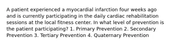 A patient experienced a myocardial infarction four weeks ago and is currently participating in the daily cardiac rehabilitation sessions at the local fitness center. In what level of prevention is the patient participating? 1. Primary Prevention 2. Secondary Prevention 3. Tertiary Prevention 4. Quaternary Prevention