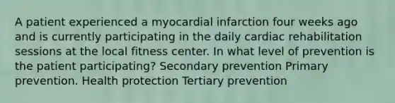 A patient experienced a myocardial infarction four weeks ago and is currently participating in the daily cardiac rehabilitation sessions at the local fitness center. In what level of prevention is the patient participating? Secondary prevention Primary prevention. Health protection Tertiary prevention