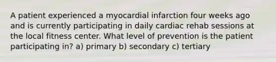 A patient experienced a myocardial infarction four weeks ago and is currently participating in daily cardiac rehab sessions at the local fitness center. What level of prevention is the patient participating in? a) primary b) secondary c) tertiary