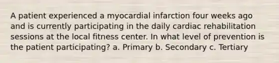 A patient experienced a myocardial infarction four weeks ago and is currently participating in the daily cardiac rehabilitation sessions at the local fitness center. In what level of prevention is the patient participating? a. Primary b. Secondary c. Tertiary