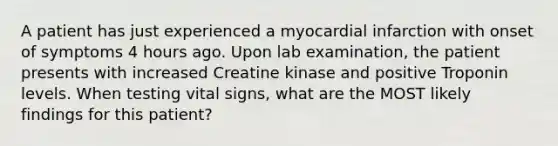 A patient has just experienced a myocardial infarction with onset of symptoms 4 hours ago. Upon lab examination, the patient presents with increased Creatine kinase and positive Troponin levels. When testing vital signs, what are the MOST likely findings for this patient?