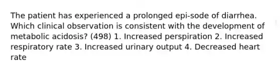 The patient has experienced a prolonged epi-sode of diarrhea. Which clinical observation is consistent with the development of metabolic acidosis? (498) 1. Increased perspiration 2. Increased respiratory rate 3. Increased urinary output 4. Decreased heart rate