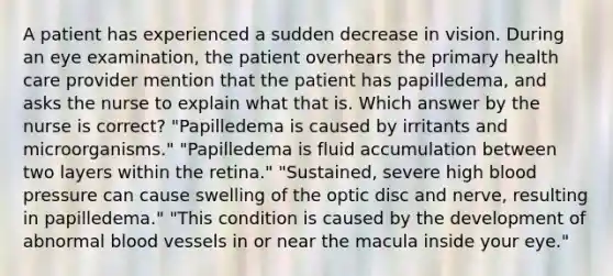 A patient has experienced a sudden decrease in vision. During an eye examination, the patient overhears the primary health care provider mention that the patient has papilledema, and asks the nurse to explain what that is. Which answer by the nurse is correct? "Papilledema is caused by irritants and microorganisms." "Papilledema is fluid accumulation between two layers within the retina." "Sustained, severe high blood pressure can cause swelling of the optic disc and nerve, resulting in papilledema." "This condition is caused by the development of abnormal blood vessels in or near the macula inside your eye."