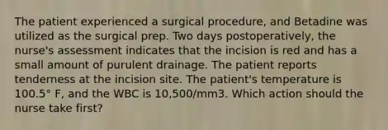 The patient experienced a surgical procedure, and Betadine was utilized as the surgical prep. Two days postoperatively, the nurse's assessment indicates that the incision is red and has a small amount of purulent drainage. The patient reports tenderness at the incision site. The patient's temperature is 100.5° F, and the WBC is 10,500/mm3. Which action should the nurse take first?