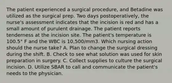 The patient experienced a surgical procedure, and Betadine was utilized as the surgical prep. Two days postoperatively, the nurse's assessment indicates that the incision is red and has a small amount of purulent drainage. The patient reports tenderness at the incision site. The patient's temperature is 100.5° F and the WBC is 10,500/mm3. Which nursing action should the nurse take? A. Plan to change the surgical dressing during the shift. B. Check to see what solution was used for skin preparation in surgery. C. Collect supplies to culture the surgical incision. D. Utilize SBAR to call and communicate the patient's needs to the physician.