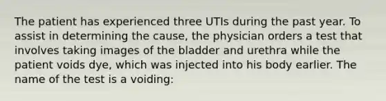 The patient has experienced three UTIs during the past year. To assist in determining the cause, the physician orders a test that involves taking images of the bladder and urethra while the patient voids dye, which was injected into his body earlier. The name of the test is a voiding: